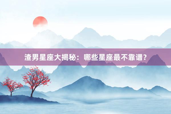 渣男星座大揭秘：哪些星座最不靠谱？